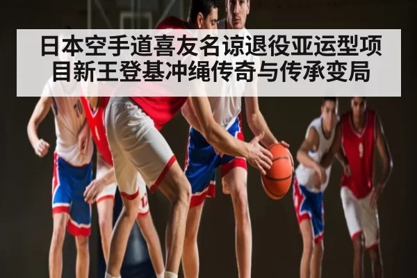 日本空手道喜友名谅退役亚运型项目新王登基冲绳传奇与传承变局 - ng28